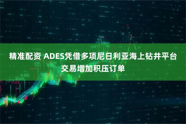 精准配资 ADES凭借多项尼日利亚海上钻井平台交易增加积压订单