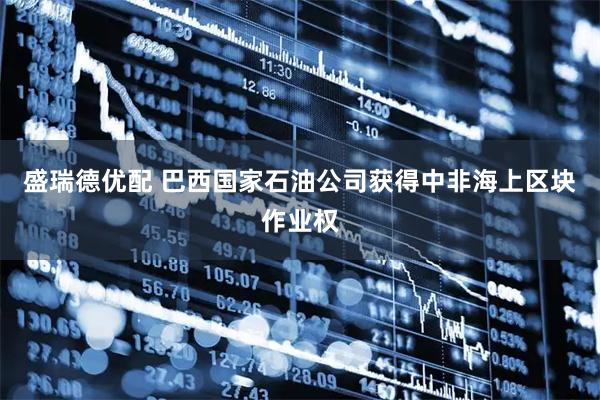 盛瑞德优配 巴西国家石油公司获得中非海上区块作业权