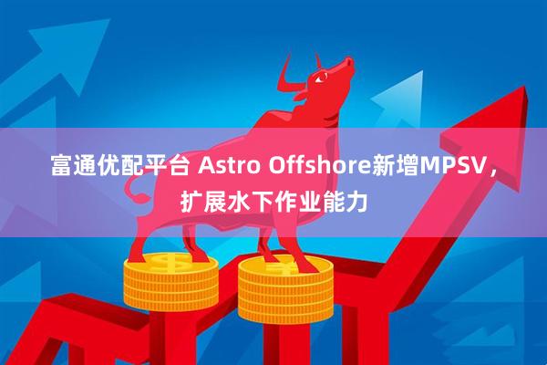 富通优配平台 Astro Offshore新增MPSV，扩展水下作业能力