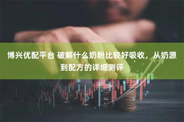 博兴优配平台 破解什么奶粉比较好吸收，从奶源到配方的详细测评