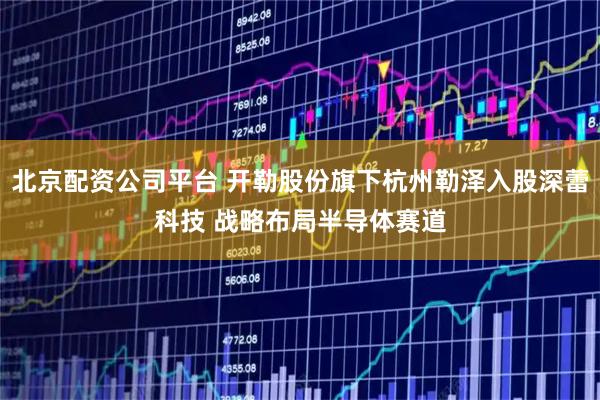 北京配资公司平台 开勒股份旗下杭州勒泽入股深蕾科技 战略布局半导体赛道