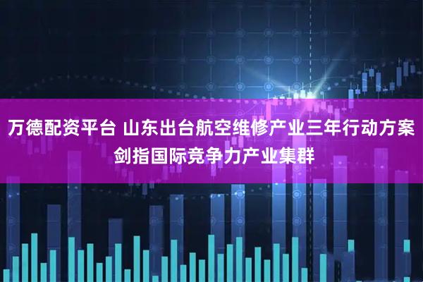 万德配资平台 山东出台航空维修产业三年行动方案 剑指国际竞争力产业集群