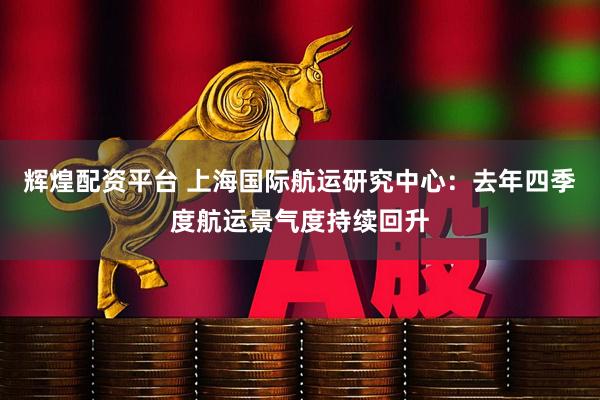 辉煌配资平台 上海国际航运研究中心：去年四季度航运景气度持续回升