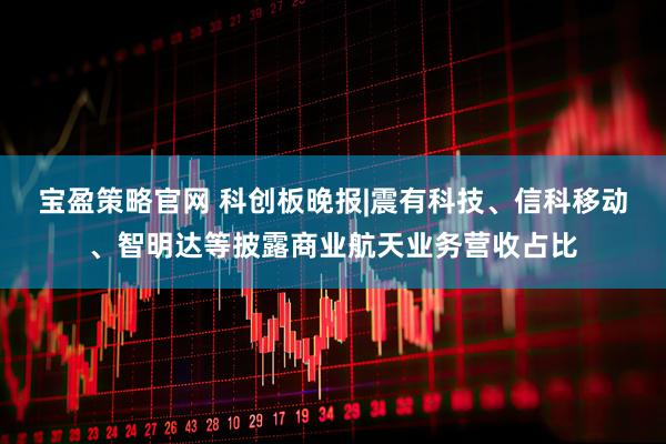 宝盈策略官网 科创板晚报|震有科技、信科移动、智明达等披露商业航天业务营收占比