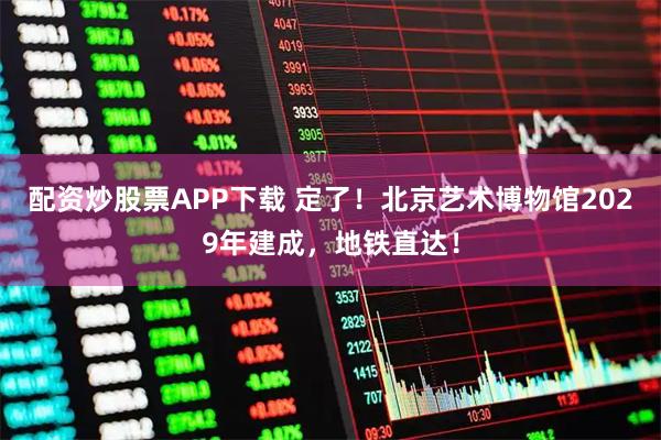 配资炒股票APP下载 定了！北京艺术博物馆2029年建成，地铁直达！