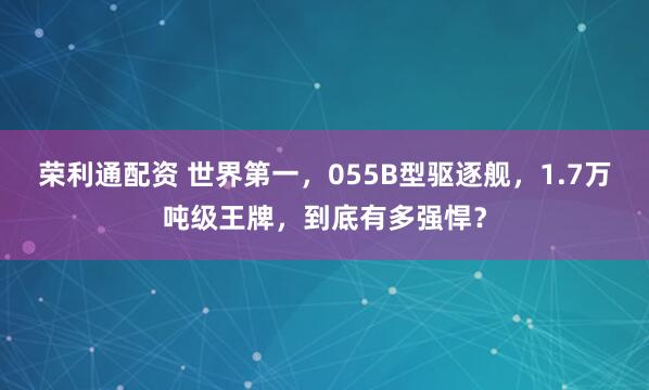荣利通配资 世界第一，055B型驱逐舰，1.7万吨级王牌，到底有多强悍？