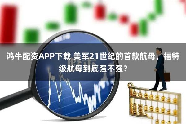 鸿牛配资APP下载 美军21世纪的首款航母，福特级航母到底强不强？