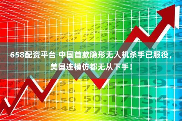 658配资平台 中国首款隐形无人机杀手已服役，美国连模仿都无从下手！