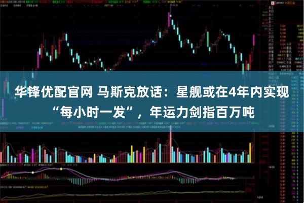 华锋优配官网 马斯克放话：星舰或在4年内实现“每小时一发”，年运力剑指百万吨