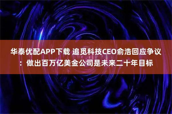 华泰优配APP下载 追觅科技CEO俞浩回应争议：做出百万亿美金公司是未来二十年目标