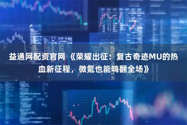 益通网配资官网 《荣耀出征：复古奇迹MU的热血新征程，微氪也能嗨翻全场》