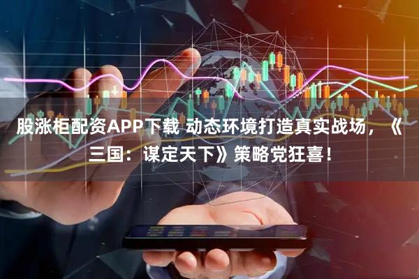 股涨柜配资APP下载 动态环境打造真实战场，《三国：谋定天下》策略党狂喜！