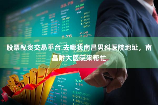 股票配资交易平台 去哪找南昌男科医院地址，南昌附大医院来帮忙