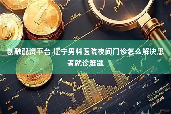 创融配资平台 辽宁男科医院夜间门诊怎么解决患者就诊难题