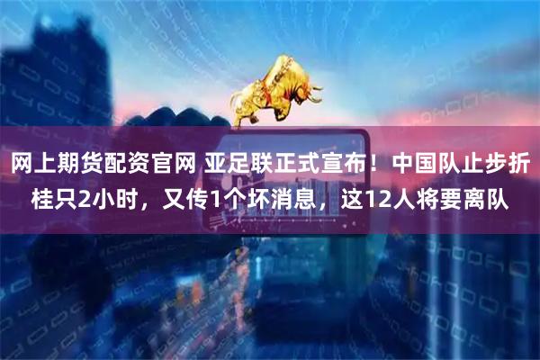 网上期货配资官网 亚足联正式宣布！中国队止步折桂只2小时，又传1个坏消息，这12人将要离队