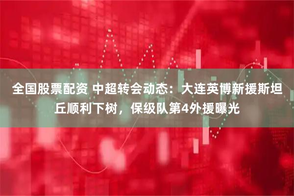 全国股票配资 中超转会动态：大连英博新援斯坦丘顺利下树，保级队第4外援曝光