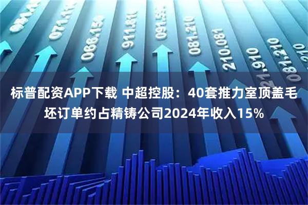 标普配资APP下载 中超控股：40套推力室顶盖毛坯订单约占精铸公司2024年收入15%
