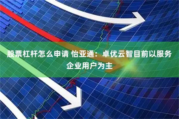 股票杠杆怎么申请 怡亚通：卓优云智目前以服务企业用户为主