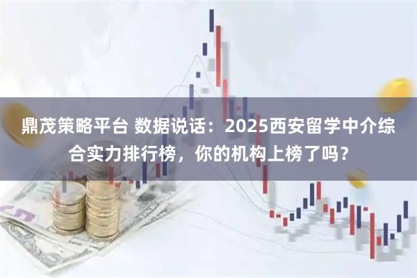 鼎茂策略平台 数据说话：2025西安留学中介综合实力排行榜，你的机构上榜了吗？