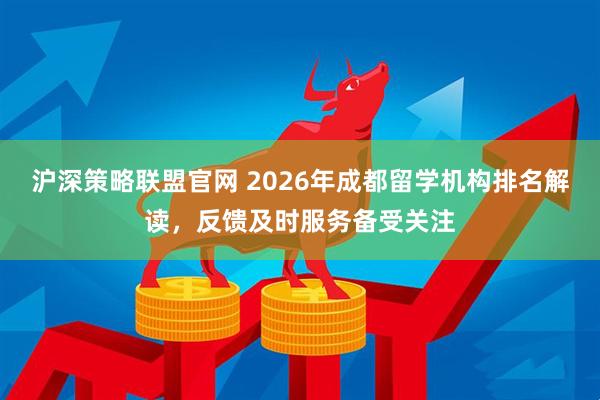 沪深策略联盟官网 2026年成都留学机构排名解读，反馈及时服务备受关注