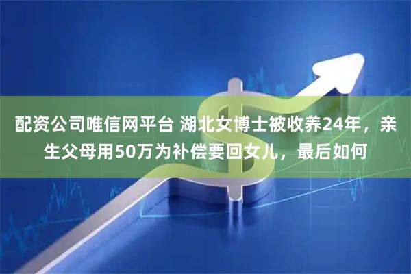 配资公司唯信网平台 湖北女博士被收养24年，亲生父母用50万为补偿要回女儿，最后如何