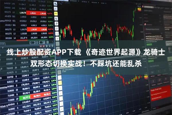 线上炒股配资APP下载 《奇迹世界起源》龙骑士双形态切换实战！不踩坑还能乱杀