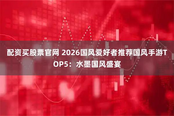 配资买股票官网 2026国风爱好者推荐国风手游TOP5：水墨国风盛宴