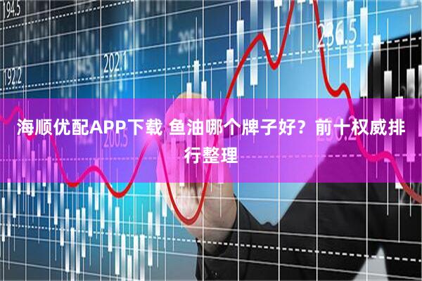 海顺优配APP下载 鱼油哪个牌子好？前十权威排行整理