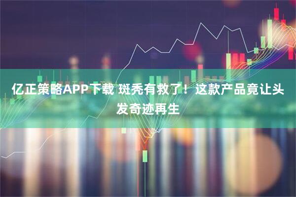 亿正策略APP下载 斑秃有救了！这款产品竟让头发奇迹再生