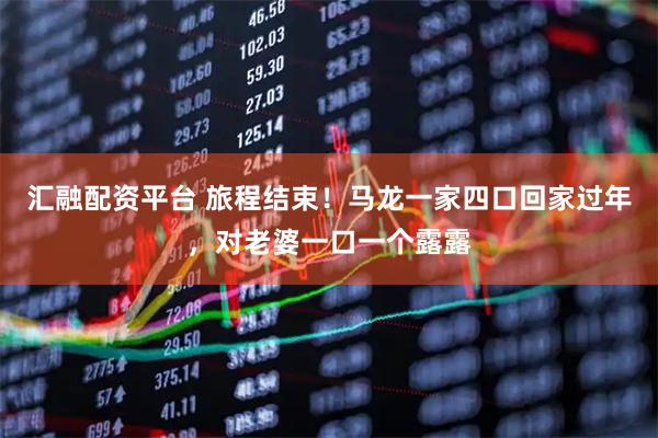 汇融配资平台 旅程结束！马龙一家四口回家过年，对老婆一口一个露露