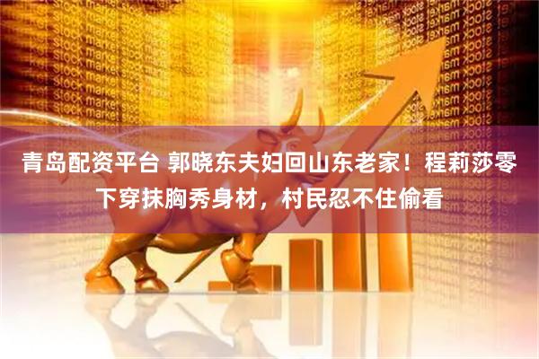 青岛配资平台 郭晓东夫妇回山东老家！程莉莎零下穿抹胸秀身材，村民忍不住偷看