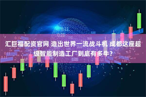 汇巨福配资官网 造出世界一流战斗机 成都这座超级智能制造工厂到底有多牛？