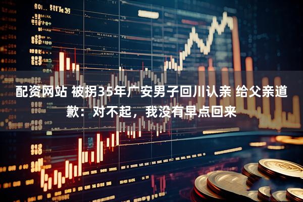 配资网站 被拐35年广安男子回川认亲 给父亲道歉：对不起，我没有早点回来