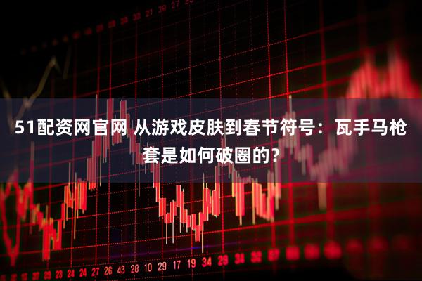 51配资网官网 从游戏皮肤到春节符号：瓦手马枪套是如何破圈的？