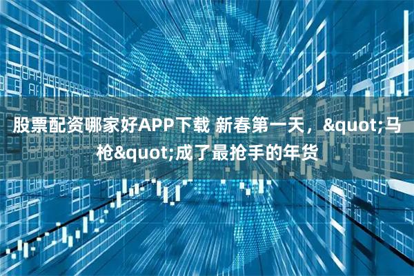 股票配资哪家好APP下载 新春第一天，"马枪"成了最抢手的年货